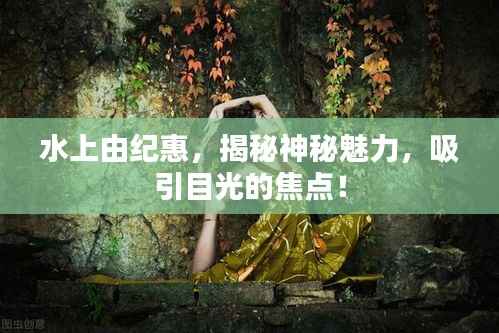 水上由纪惠,揭秘神秘魅力,吸引目光的焦点!