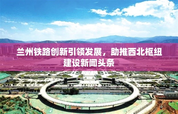 兰州铁路创新引领发展,助推西北枢纽建设新闻头条