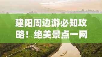 建阳周边游必知攻略!绝美景点一网打尽